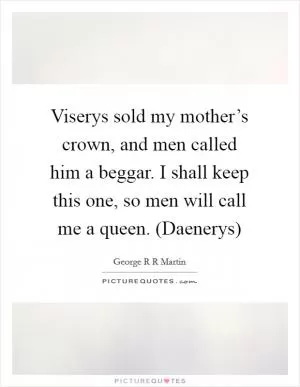Viserys sold my mother’s crown, and men called him a beggar. I shall keep this one, so men will call me a queen. (Daenerys) Picture Quote #1