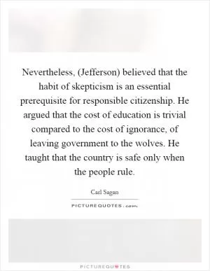 Nevertheless, (Jefferson) believed that the habit of skepticism is an essential prerequisite for responsible citizenship. He argued that the cost of education is trivial compared to the cost of ignorance, of leaving government to the wolves. He taught that the country is safe only when the people rule Picture Quote #1