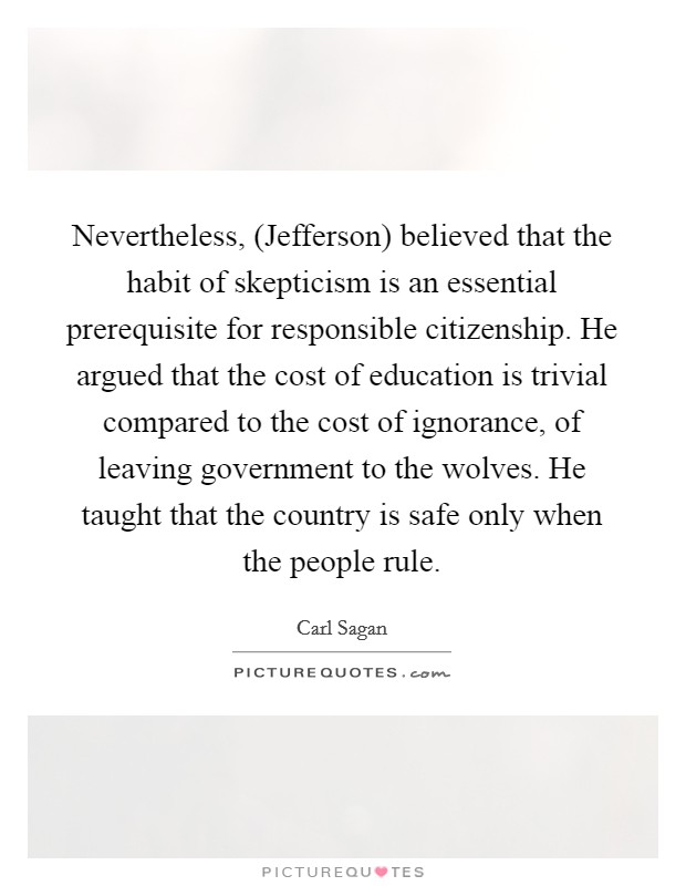 Nevertheless, (Jefferson) believed that the habit of skepticism is an essential prerequisite for responsible citizenship. He argued that the cost of education is trivial compared to the cost of ignorance, of leaving government to the wolves. He taught that the country is safe only when the people rule Picture Quote #1