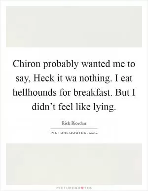 Chiron probably wanted me to say, Heck it wa nothing. I eat hellhounds for breakfast. But I didn’t feel like lying Picture Quote #1