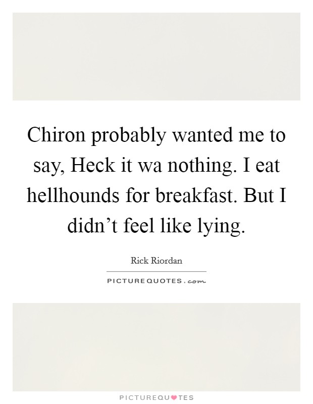 Chiron probably wanted me to say, Heck it wa nothing. I eat hellhounds for breakfast. But I didn't feel like lying Picture Quote #1