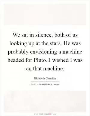 We sat in silence, both of us looking up at the stars. He was probably envisioning a machine headed for Pluto. I wished I was on that machine Picture Quote #1
