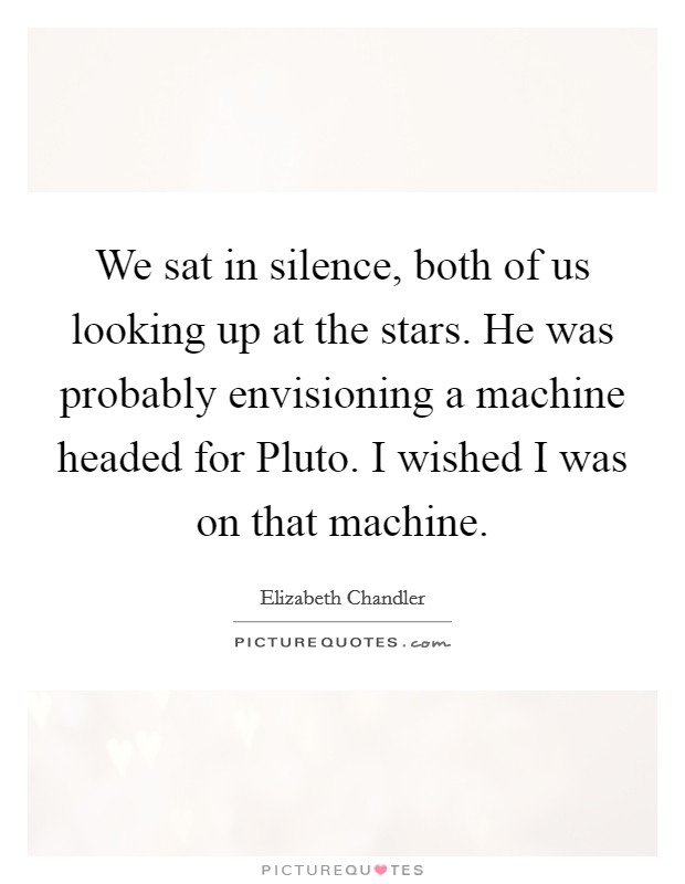 We sat in silence, both of us looking up at the stars. He was probably envisioning a machine headed for Pluto. I wished I was on that machine Picture Quote #1