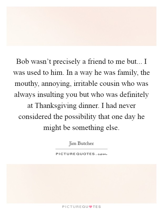 Bob wasn't precisely a friend to me but... I was used to him. In a way he was family, the mouthy, annoying, irritable cousin who was always insulting you but who was definitely at Thanksgiving dinner. I had never considered the possibility that one day he might be something else Picture Quote #1