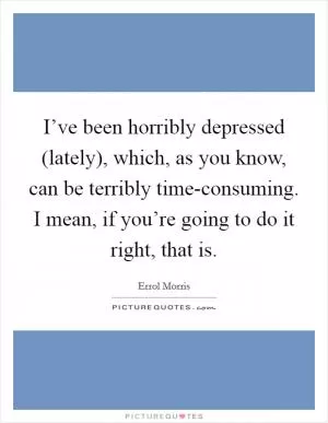 I’ve been horribly depressed (lately), which, as you know, can be terribly time-consuming. I mean, if you’re going to do it right, that is Picture Quote #1