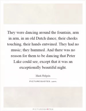 They were dancing around the fountain, arm in arm, in an old Dutch dance, their cheeks touching, their hands entwined. They had no music; they hummed. And there was no reason for them to be dancing that Peter Lake could see, except that it was an exceptionally beautiful night Picture Quote #1