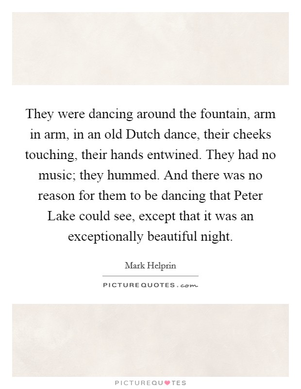 They were dancing around the fountain, arm in arm, in an old Dutch dance, their cheeks touching, their hands entwined. They had no music; they hummed. And there was no reason for them to be dancing that Peter Lake could see, except that it was an exceptionally beautiful night Picture Quote #1