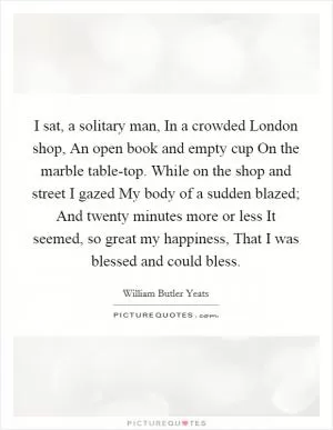 I sat, a solitary man, In a crowded London shop, An open book and empty cup On the marble table-top. While on the shop and street I gazed My body of a sudden blazed; And twenty minutes more or less It seemed, so great my happiness, That I was blessed and could bless Picture Quote #1