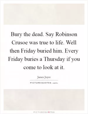 Bury the dead. Say Robinson Crusoe was true to life. Well then Friday buried him. Every Friday buries a Thursday if you come to look at it Picture Quote #1