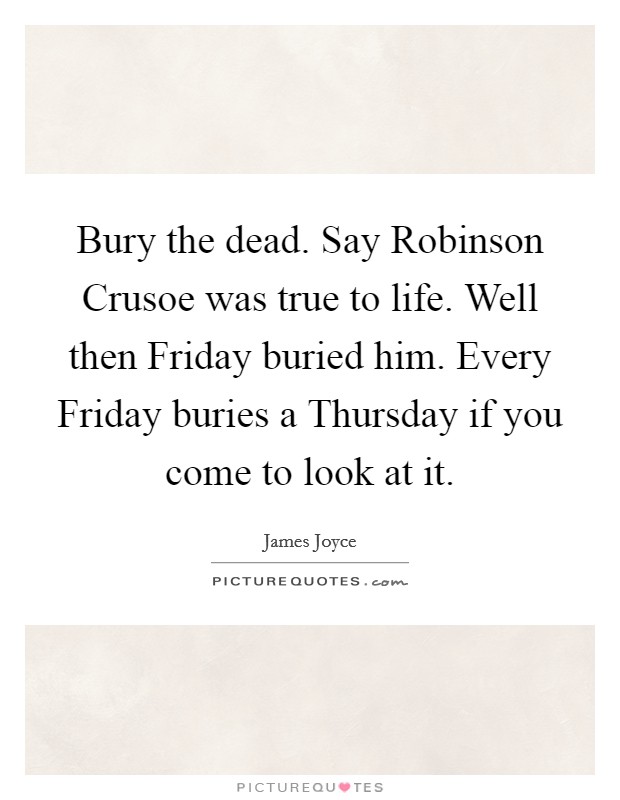 Bury the dead. Say Robinson Crusoe was true to life. Well then Friday buried him. Every Friday buries a Thursday if you come to look at it Picture Quote #1