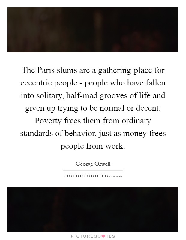The Paris slums are a gathering-place for eccentric people - people who have fallen into solitary, half-mad grooves of life and given up trying to be normal or decent. Poverty frees them from ordinary standards of behavior, just as money frees people from work Picture Quote #1