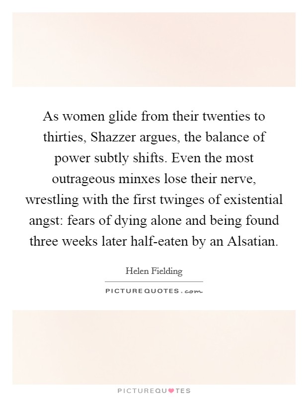As women glide from their twenties to thirties, Shazzer argues, the balance of power subtly shifts. Even the most outrageous minxes lose their nerve, wrestling with the first twinges of existential angst: fears of dying alone and being found three weeks later half-eaten by an Alsatian Picture Quote #1