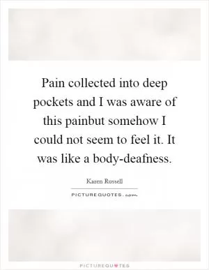 Pain collected into deep pockets and I was aware of this painbut somehow I could not seem to feel it. It was like a body-deafness Picture Quote #1