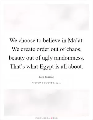 We choose to believe in Ma’at. We create order out of chaos, beauty out of ugly randomness. That’s what Egypt is all about Picture Quote #1