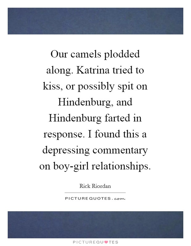 Our camels plodded along. Katrina tried to kiss, or possibly spit on Hindenburg, and Hindenburg farted in response. I found this a depressing commentary on boy-girl relationships Picture Quote #1