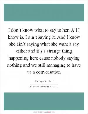 I don’t know what to say to her. All I know is, I ain’t saying it. And I know she ain’t saying what she want a say either and it’s a strange thing happening here cause nobody saying nothing and we still managing to have us a conversation Picture Quote #1