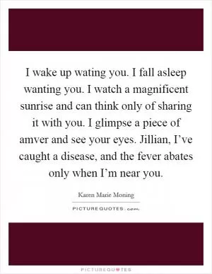 I wake up wating you. I fall asleep wanting you. I watch a magnificent sunrise and can think only of sharing it with you. I glimpse a piece of amver and see your eyes. Jillian, I’ve caught a disease, and the fever abates only when I’m near you Picture Quote #1