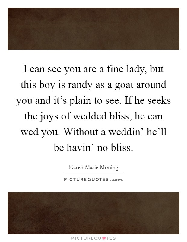 I can see you are a fine lady, but this boy is randy as a goat around you and it’s plain to see. If he seeks the joys of wedded bliss, he can wed you. Without a weddin’ he’ll be havin’ no bliss Picture Quote #1