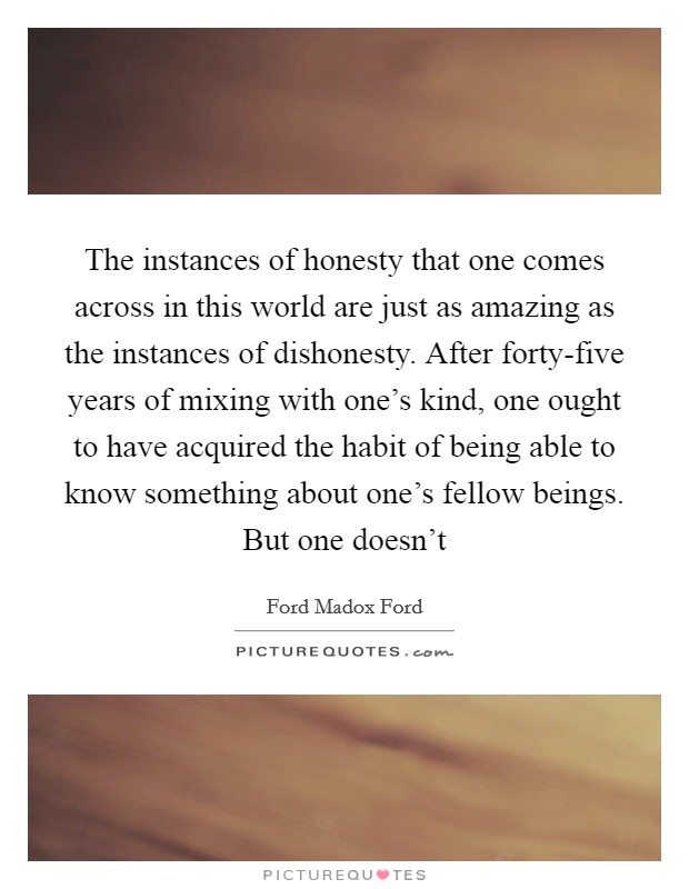 The instances of honesty that one comes across in this world are just as amazing as the instances of dishonesty. After forty-five years of mixing with one's kind, one ought to have acquired the habit of being able to know something about one's fellow beings. But one doesn't Picture Quote #1
