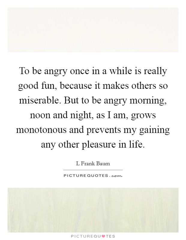 To be angry once in a while is really good fun, because it makes others so miserable. But to be angry morning, noon and night, as I am, grows monotonous and prevents my gaining any other pleasure in life Picture Quote #1