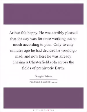 Arthur felt happy. He was terribly pleased that the day was for once working out so much according to plan. Only twenty minutes ago he had decided he would go mad, and now here he was already chasing a Chesterfield sofa across the fields of prehistoric Earth Picture Quote #1