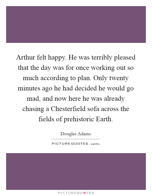 Arthur felt happy. He was terribly pleased that the day was for once working out so much according to plan. Only twenty minutes ago he had decided he would go mad, and now here he was already chasing a Chesterfield sofa across the fields of prehistoric Earth Picture Quote #1