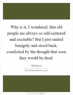 Why is it, I wondered, that old people are always so self-centered and excitable? But I just smiled benignly and stood back, comforted by the thought that soon they would be dead Picture Quote #1