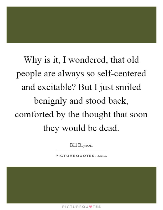 Why is it, I wondered, that old people are always so self-centered and excitable? But I just smiled benignly and stood back, comforted by the thought that soon they would be dead Picture Quote #1