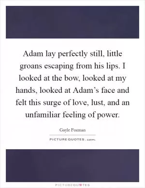 Adam lay perfectly still, little groans escaping from his lips. I looked at the bow, looked at my hands, looked at Adam’s face and felt this surge of love, lust, and an unfamiliar feeling of power Picture Quote #1