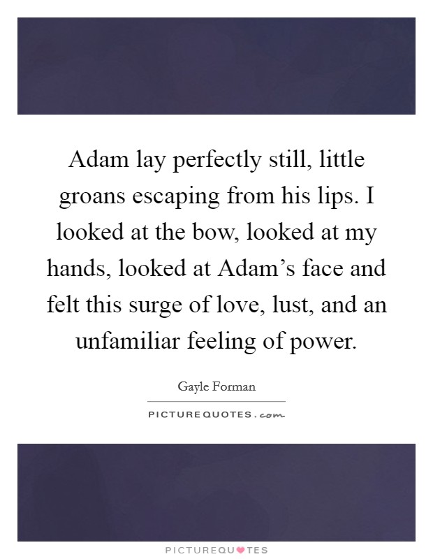 Adam lay perfectly still, little groans escaping from his lips. I looked at the bow, looked at my hands, looked at Adam's face and felt this surge of love, lust, and an unfamiliar feeling of power Picture Quote #1