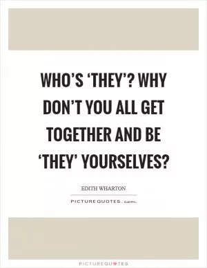 Who’s ‘they’? Why don’t you all get together and be ‘they’ yourselves? Picture Quote #1