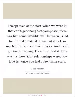 Except even at the start, when we were in that can’t-get-enough-of-you-phase, there was like some invisible wall between us. At first I tried to take it down, but it took so much effort to even make cracks. And then I got tired of trying. Then I justified it. This was just how adult relationships were, how love felt once you had a few battle scars Picture Quote #1