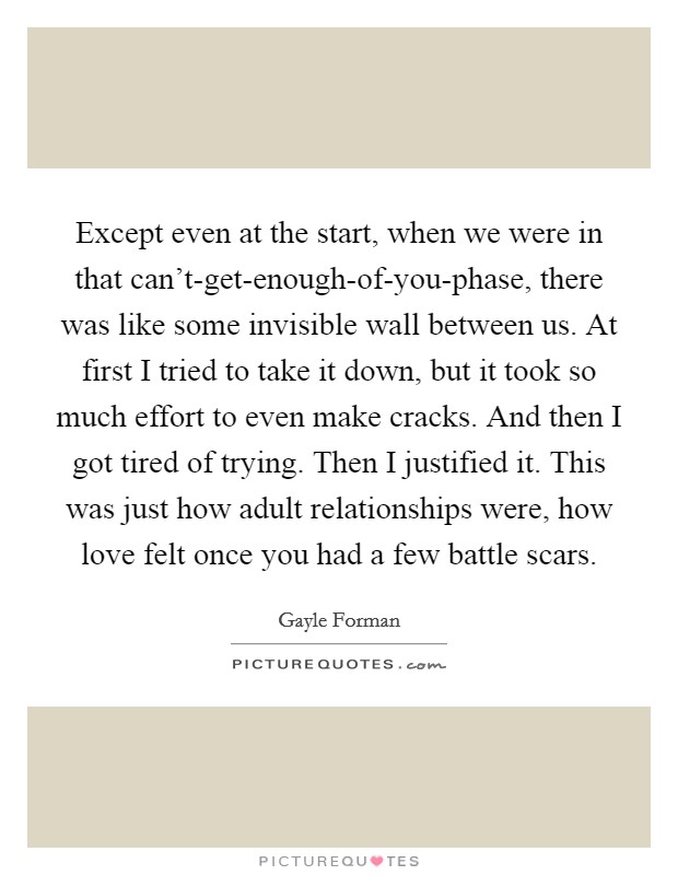 Except even at the start, when we were in that can't-get-enough-of-you-phase, there was like some invisible wall between us. At first I tried to take it down, but it took so much effort to even make cracks. And then I got tired of trying. Then I justified it. This was just how adult relationships were, how love felt once you had a few battle scars Picture Quote #1