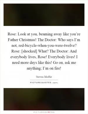 Rose: Look at you, beaming away like you’re Father Christmas! The Doctor: Who says I’m not, red-bicycle-when-you-were-twelve? Rose: [shocked] What? The Doctor: And everybody lives, Rose! Everybody lives! I need more days like this! Go on, ask me anything; I’m on fire! Picture Quote #1