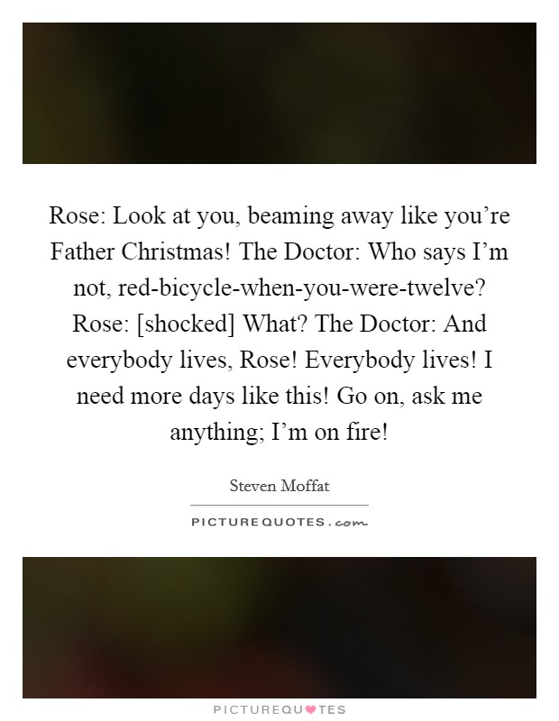 Rose: Look at you, beaming away like you're Father Christmas! The Doctor: Who says I'm not, red-bicycle-when-you-were-twelve? Rose: [shocked] What? The Doctor: And everybody lives, Rose! Everybody lives! I need more days like this! Go on, ask me anything; I'm on fire! Picture Quote #1
