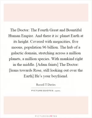 The Doctor: The Fourth Great and Bountiful Human Empire. And there it is: planet Earth at its height. Covered with megacities, five moons, population 96 billion. The hub of a galactic domain, stretching across a million planets, a million species. With mankind right in the middle. [Adam faints] The Doctor: [leans towards Rose, still looking out over the Earth] He’s your boyfriend Picture Quote #1