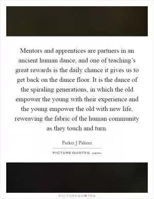 Mentors and apprentices are partners in an ancient human dance, and one of teaching’s great rewards is the daily chance it gives us to get back on the dance floor. It is the dance of the spiraling generations, in which the old empower the young with their experience and the young empower the old with new life, reweaving the fabric of the human community as they touch and turn Picture Quote #1