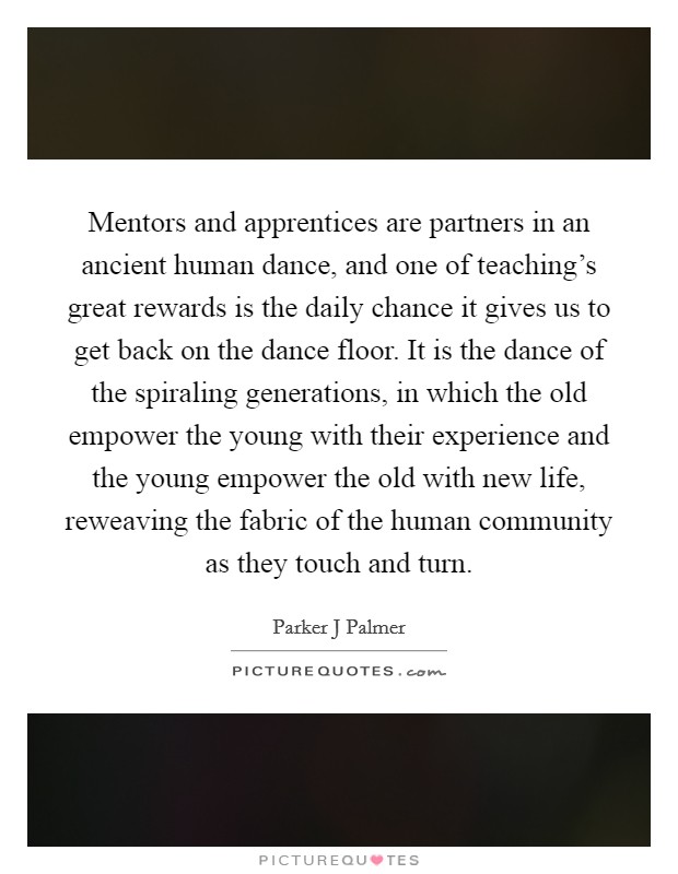 Mentors and apprentices are partners in an ancient human dance, and one of teaching's great rewards is the daily chance it gives us to get back on the dance floor. It is the dance of the spiraling generations, in which the old empower the young with their experience and the young empower the old with new life, reweaving the fabric of the human community as they touch and turn Picture Quote #1