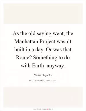 As the old saying went, the Manhattan Project wasn’t built in a day. Or was that Rome? Something to do with Earth, anyway Picture Quote #1