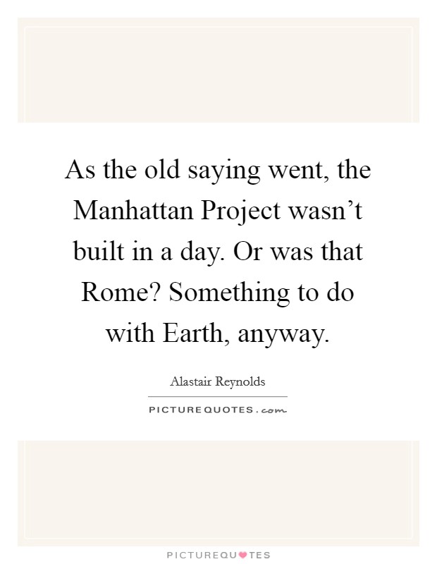 As the old saying went, the Manhattan Project wasn't built in a day. Or was that Rome? Something to do with Earth, anyway Picture Quote #1