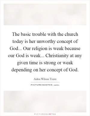 The basic trouble with the church today is her unworthy concept of God... Our religion is weak because our God is weak... Christianity at any given time is strong or weak depending on her concept of God Picture Quote #1