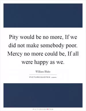 Pity would be no more, If we did not make somebody poor. Mercy no more could be, If all were happy as we Picture Quote #1