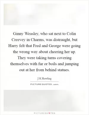 Ginny Weasley, who sat next to Colin Creevey in Charms, was distraught, but Harry felt that Fred and George were going the wrong way about cheering her up. They were taking turns covering themselves with fur or boils and jumping out at her from behind statues Picture Quote #1