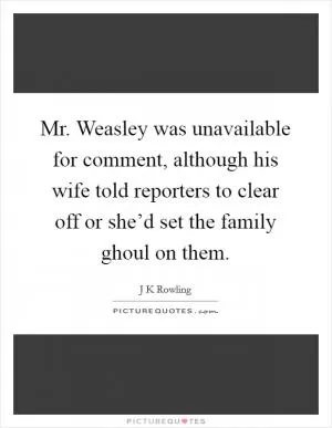 Mr. Weasley was unavailable for comment, although his wife told reporters to clear off or she’d set the family ghoul on them Picture Quote #1