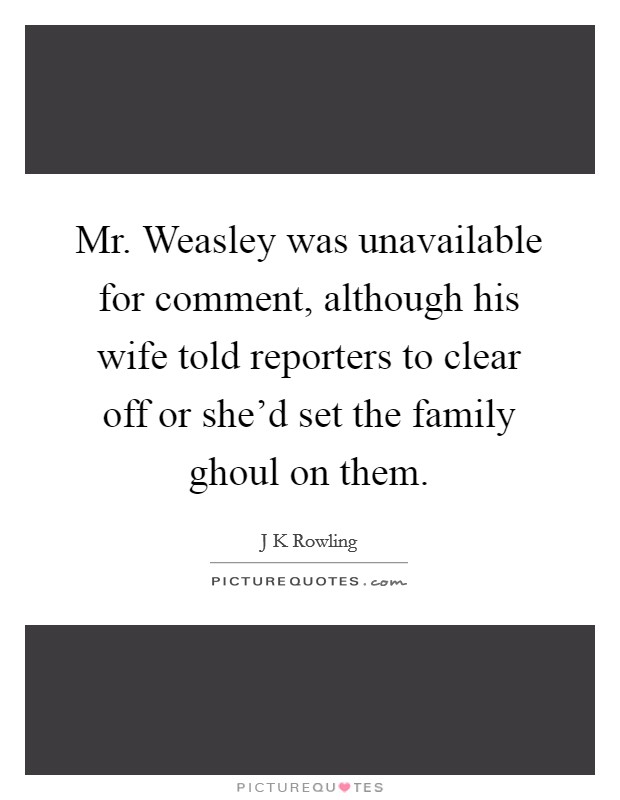 Mr. Weasley was unavailable for comment, although his wife told reporters to clear off or she'd set the family ghoul on them Picture Quote #1