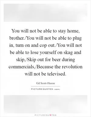 You will not be able to stay home, brother./You will not be able to plug in, turn on and cop out./You will not be able to lose yourself on skag and skip,/Skip out for beer during commercials,/Because the revolution will not be televised Picture Quote #1