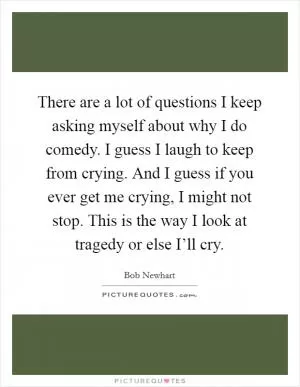 There are a lot of questions I keep asking myself about why I do comedy. I guess I laugh to keep from crying. And I guess if you ever get me crying, I might not stop. This is the way I look at tragedy or else I’ll cry Picture Quote #1