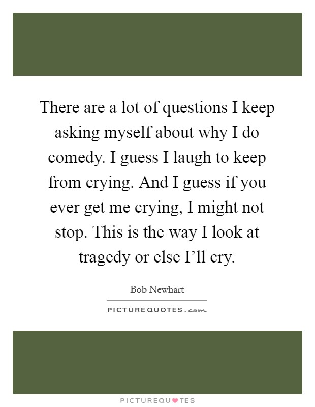 There are a lot of questions I keep asking myself about why I do comedy. I guess I laugh to keep from crying. And I guess if you ever get me crying, I might not stop. This is the way I look at tragedy or else I'll cry Picture Quote #1