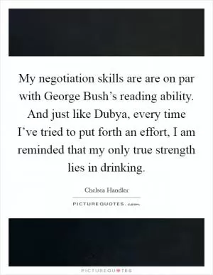My negotiation skills are are on par with George Bush’s reading ability. And just like Dubya, every time I’ve tried to put forth an effort, I am reminded that my only true strength lies in drinking Picture Quote #1