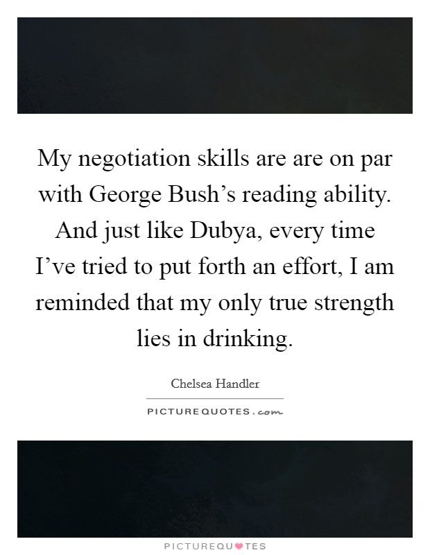 My negotiation skills are are on par with George Bush's reading ability. And just like Dubya, every time I've tried to put forth an effort, I am reminded that my only true strength lies in drinking Picture Quote #1